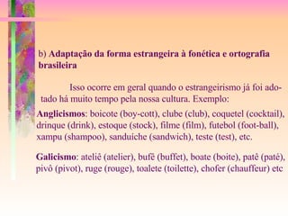 b)  Adaptação da forma estrangeira à fonética e ortografia brasileira Isso ocorre em geral quando o estrangeirismo já foi ado- tado há muito tempo pela nossa cultura. Exemplo: Anglicismos : boicote (boy-cott), clube (club), coquetel (cocktail), drinque (drink), estoque (stock), filme (film), futebol (foot-ball), xampu (shampoo), sanduíche (sandwich), teste (test), etc. Galicismo : ateliê (atelier), bufê (buffet), boate (boite), patê (paté), pivô (pivot), ruge (rouge), toalete (toilette), chofer (chauffeur) etc 