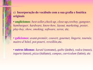 c)  Incorporação do vocábulo com a sua grafia e fonética  originais •  anglicismos :  best-seller , check-up, close-up,cowboy, gangster, hamburguer, hardware, know-how, layout, marketing, poster, play-boy, show, smoking, software, xerox,  etc. •  galicismos :  avant-premiér, couvert, gourmet, lingerie, tournée, maitre-d’hôtel, pot-pourri, reveillón, etc. •  outros idiomas :  karatê  (coreano),  quibe  (árabe),  vodca  (russo), iogurte  (turco),  pizza  (italiano),  campus ,  curriculum  (latim), etc 