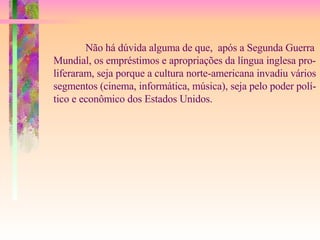 Não há dúvida alguma de que,  após a Segunda Guerra Mundial, os empréstimos e apropriações da língua inglesa pro- liferaram, seja porque a cultura norte-americana invadiu vários segmentos (cinema, informática, música), seja pelo poder polí- tico e econômico dos Estados Unidos. 