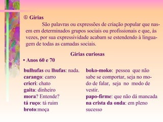    Gírias São palavras ou expressões de criação popular que nas- em em determinados grupos sociais ou profissionais e que, às vezes, por sua expressividade acabam se estendendo à lingua- gem de todas as camadas sociais. Gírias curiosas •  Anos 60 e 70 bulhufas  ou  lhufas : nada. carango : carro cricri : chato gaita : dinheiro mora ? Entende? tá ruço : tá ruim broto :moça boko-moko :  pessoa  que não sabe se comportar, seja no mo- do de falar,  seja  no  modo de  vestir. papo-firme : que não dá mancada na crista da onda : em pleno  sucesso 