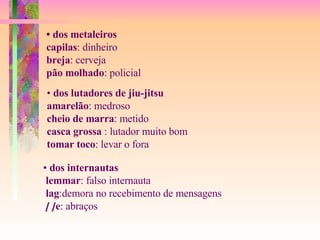 •  dos metaleiros capilas : dinheiro breja : cerveja pão molhado : policial •  dos lutadores de jiu-jitsu amarelão : medroso cheio de marra : metido casca grossa  : lutador muito bom tomar toco : levar o fora •  dos internautas lemmar : falso internauta lag :demora no recebimento de mensagens [ ] e : abraços 