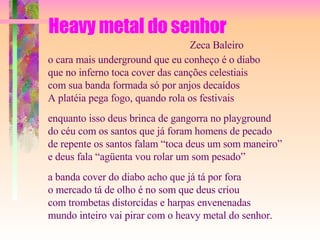 Heavy metal do senhor o cara mais underground que eu conheço é o diabo que no inferno toca cover das canções celestiais com sua banda formada só por anjos decaídos A platéia pega fogo, quando rola os festivais enquanto isso deus brinca de gangorra no playground do céu com os santos que já foram homens de pecado de repente os santos falam “toca deus um som maneiro” e deus fala “agüenta vou rolar um som pesado” a banda cover do diabo acho que já tá por fora o mercado tá de olho é no som que deus criou com trombetas distorcidas e harpas envenenadas mundo inteiro vai pirar com o heavy metal do senhor. Zeca Baleiro 
