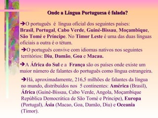 Onde a Língua Portuguesa é falada?  O português  é  língua oficial dos seguintes países: Brasil ,  Portugal ,  Cabo Verde ,  Guiné-Bissau ,  Moçambique ,  São Tomé   e Príncipe . No  Timor Leste  é uma das duas línguas oficiais a outra é o tétum.  O português convive com idiomas nativos nos seguintes territórios:  Diu ,  Damão ,  Goa  e  Macau. A  África do Sul  e a  França  são os países onde existe um  maior número de falantes do português como língua estrangeira.  Há, aproximadamente, 216,5 milhões de falantes da língua  no mundo, distribuídos nos  5 continentes:  América  (Brasil),  África  (Guiné-Bissau, Cabo Verde, Angola, Moçambique República Democrática de São Tomé e Príncipe),  Europa  (Portugal),  Ásia  (Macao, Goa, Damão, Diu) e  Oceania  (Timor). 