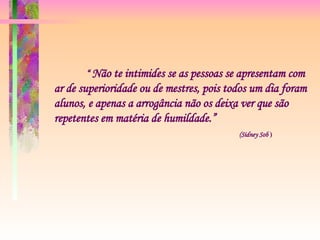 “  Não te intimides se as pessoas se apresentam com ar de superioridade ou de mestres, pois todos um dia foram alunos, e apenas a arrogância não os deixa ver que são repetentes em matéria de humildade.”   (Sidney Sob  )    