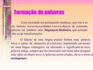 Formação de palavras Uma sociedade em permanente mudança, que cria a to- do  instante  novas necessidades e novos objetos  de  consumo,  precisa  ter  também  uma  linguagem dinâmica , que acompa- nhe essas transformações. O  falante  de  uma  língua  poderá  formar  uma  palavra  nova: a  partir  de  elementos já existentes, importando um termo  de  uma  língua  estrangeira  ou  alterando  o  significado de uma  palavra antiga, sempre que for necessário um nome para designar uma idéia ou objeto novo.A palavras assim criadas, dá-se o nome de  neologismos . 