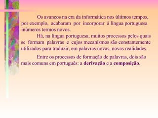 Os avanços na era da informática nos últimos tempos, por exemplo,  acabaram  por  incorporar  à língua portuguesa inúmeros termos novos. Há, na língua portuguesa, muitos processos pelos quais se  formam  palavras  e  cujos mecanismos são constantemente  utilizados para traduzir, em palavras novas, novas realidades. Entre os processos de formação de palavras, dois são  mais comuns em português: a  derivação  e a  composição . 