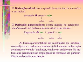    Derivação sufixal :ocorre quando há acréscimo de um sufixo a um radical. arvoredo    arvor +  -edo radical sufixo    Derivação  parassintética :  ocorre  quando  há  acréscimo simultâneo  de um prefixo e de um sufixo a um radical.  Engarrafar     en-   +  garraf  +  -ar prefixo radical sufixo As formas parassintéticas são constituídas por  substanti- vos e adjetivos e podem ser nominais (alinhamento, embarcação, desalmado) e verbais ( anoitecer, enraivecer, endurecer). Os pre- fixos que geralmente são empregados na formação  de  parassin- téticos verbais são:  es- ,  em- , a- . 