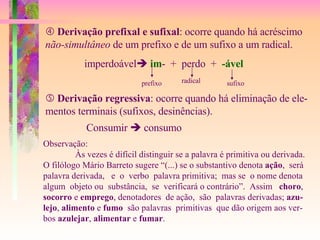    Derivação prefixal e sufixal : ocorre quando há acréscimo não-simultâneo  de um prefixo e de um sufixo a um radical. imperdoável    im -  +  perdo  +  -ável prefixo radical sufixo    Derivação regressiva : ocorre quando há eliminação de ele- mentos terminais (sufixos, desinências). Consumir    consumo Observação: Às vezes é difícil distinguir se a palavra é primitiva ou derivada. O filólogo Mário Barreto sugere “(...) se o substantivo denota  ação ,  será palavra derivada,  e  o  verbo  palavra primitiva;  mas se  o nome denota  algum  objeto ou  substância,  se  verificará o contrário”.  Assim  choro , socorro  e  emprego , denotadores  de ação,  são  palavras derivadas;  azu- lejo ,  alimento  e  fumo   são palavras  primitivas  que dão origem aos ver- bos  azulejar ,  alimentar  e  fumar . 