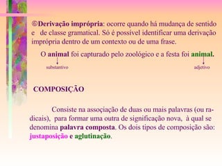  Derivação imprópria : ocorre quando há mudança de sentido e  de classe gramatical. Só é possível identificar uma derivação  imprópria dentro de um contexto ou de uma frase. O  animal  foi capturado pelo zoológico e a festa foi   animal . substantivo adjetivo COMPOSIÇÃO Consiste na assoçiação de duas ou mais palavras (ou ra- dicais),  para formar uma outra de significação nova,  à qual se  denomina  palavra composta . Os dois tipos de composição são: justaposição  e  aglutinação . 