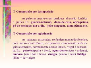    Composição por justaposição As palavras unem-se sem  qualquer  alteração  fonética  e  gráfica. Ex.:  guarda-noturno,  dona-de-casa,  obra-prima, pé-de-moleque, dia-a-dia,  joão-ninguém,  alma-gêmea etc.    Composição por aglutinação As  palavras  associadas  se fundem num todo fonético, com  um só acento tônico,  e o primeiro  componente perde al- guns elementos, normalmente acento tônico,  vogal e consoan- te. Ex.:  petróleo (pedra + óleo),  aguardente  (água + ardente), embora   (em + boa + hora),  vinagre  (vinho + acre),  fidalgo   (filho + de + algo) 