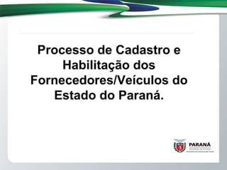 Processo de Cadastro e
Habilitação dos
Fornecedores/Veículos do
Estado do Paraná.
 