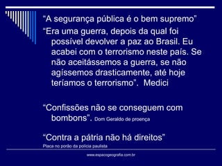 “A segurança pública é o bem supremo”
“Era uma guerra, depois da qual foi
possível devolver a paz ao Brasil. Eu
acabei com o terrorismo neste país. Se
não aceitássemos a guerra, se não
agíssemos drasticamente, até hoje
teríamos o terrorismo”. Medici
“Confissões não se conseguem com
bombons”. Dom Geraldo de proença

“Contra a pátria não há direitos”
Placa no porão da polícia paulista
www.espacogeografia.com.br

 