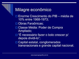 Milagre econômico
 Enorme Crescimento do PIB – média de

10% entre 1968-1973;
 Obras Faraônicas;
 Classe Média: Poder de Compra
Ampliado;
 “É necessário fazer o bolo crescer p/
depois dividi-lo”;
 Capital estatal, conglomerados
transnacionais e grande capital nacional.
www.espacogeografia.com.br

 