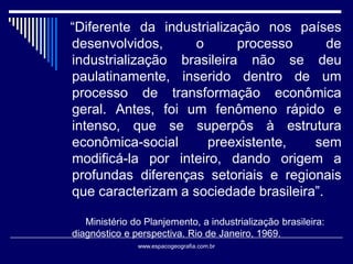 “Diferente da industrialização nos países
desenvolvidos,
o
processo
de
industrialização brasileira não se deu
paulatinamente, inserido dentro de um
processo de transformação econômica
geral. Antes, foi um fenômeno rápido e
intenso, que se superpôs à estrutura
econômica-social
preexistente,
sem
modificá-la por inteiro, dando origem a
profundas diferenças setoriais e regionais
que caracterizam a sociedade brasileira”.
Ministério do Planjemento, a industrialização brasileira:
diagnóstico e perspectiva. Rio de Janeiro, 1969.
www.espacogeografia.com.br

 