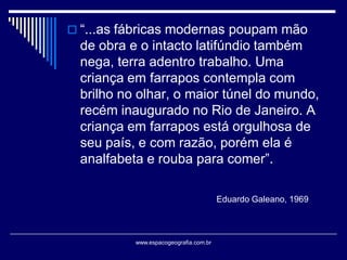  “...as fábricas modernas poupam mão

de obra e o intacto latifúndio também
nega, terra adentro trabalho. Uma
criança em farrapos contempla com
brilho no olhar, o maior túnel do mundo,
recém inaugurado no Rio de Janeiro. A
criança em farrapos está orgulhosa de
seu país, e com razão, porém ela é
analfabeta e rouba para comer”.
Eduardo Galeano, 1969

www.espacogeografia.com.br

 