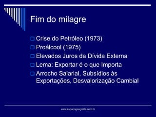 Fim do milagre
 Crise do Petróleo (1973)
 Proálcool (1975)

 Elevados Juros da Dívida Externa
 Lema: Exportar é o que Importa
 Arrocho Salarial, Subsídios às

Exportações, Desvalorização Cambial

www.espacogeografia.com.br

 