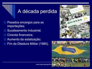 A década perdida
 Pesados encargos para as






importações;
Sucateamento Industrial;
Ciranda financeira;
Aumento da estatização;
Fim da Ditadura Militar (1985).

www.espacogeografia.com.br

 