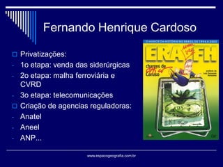 Fernando Henrique Cardoso
 Privatizações:

- 1o etapa: venda das siderúrgicas
- 2o etapa: malha ferroviária e



-

CVRD
3o etapa: telecomunicações
Criação de agencias reguladoras:
Anatel
Aneel
ANP...
www.espacogeografia.com.br

 