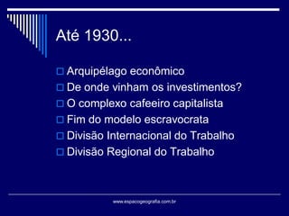 Até 1930...
 Arquipélago econômico
 De onde vinham os investimentos?

 O complexo cafeeiro capitalista
 Fim do modelo escravocrata
 Divisão Internacional do Trabalho

 Divisão Regional do Trabalho

www.espacogeografia.com.br

 