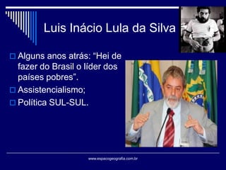 Luis Inácio Lula da Silva
 Alguns anos atrás: “Hei de

fazer do Brasil o líder dos
países pobres”.
 Assistencialismo;
 Política SUL-SUL.

www.espacogeografia.com.br

 