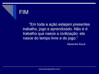 FIM
“Em toda a ação estejam presentes
trabalho, jogo e aprendizado. Não é d
trabalho que nasce a civilização: ela
nasce do tempo livre e do jogo.”
Alexandre Koyré

www.espacogeografia.com.br

 