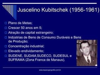 Juscelino Kubitschek (1956-1961)
 Plano de Metas;
 Crescer 50 anos em 5;
 Atração de capital estrangeiro;

 Indústrias de Bens de Consumo Duráveis e Bens

de Produção;
 Concentração industrial;
 Elevado endividamento;
 SUDENE, SUDAM,SUDECO, SUDESUL e
SUFRAMA (Zona Franca de Manaus).
www.espacogeografia.com.br

 