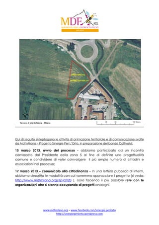 Qui di seguito si riepilogano le attività di animazione territoriale e di comunicazione svolte
da Mdf Milano – Progetto Sinergie Per L’Orto, in preparazione del bando ColtivaMi.

15 marzo 2013, avvio del processo - abbiamo partecipato ad un incontro
convocato dal Presidente della zona 5 al fine di definire una progettualità
comune e condividere di voler coinvolgere il più ampio numero di cittadini e
associazioni nel processo;
17 marzo 2013 – comunicato alla cittadinanza – In una lettera pubblica di intenti,
abbiamo descritto le modalità con cui vorremmo approcciare il progetto (si veda:
http://www.mdfmilano.org/?p=2928 ), ossia facendo il più possibile rete con le
organizzazioni che si stanno occupando di progetti analoghi.

www.mdfmilano.org – www.facebook.com/sinergie.perlorto
http://sinergieperlorto.wordpress.com

 