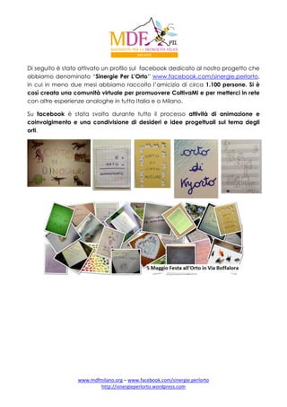 Di seguito è stato attivato un profilo sul facebook dedicato al nostro progetto che
abbiamo denominato “Sinergie Per L’Orto” www.facebook.com/sinergie.perlorto,
in cui in meno due mesi abbiamo raccolto l’amicizia di circa 1.100 persone. Si è
così creata una comunità virtuale per promuovere ColtivaMi e per metterci in rete
con altre esperienze analoghe in tutta Italia e a Milano.
Su facebook è stata svolta durante tutto il processo attività di animazione e
coinvolgimento e una condivisione di desideri e idee progettuali sul tema degli
orti.

www.mdfmilano.org – www.facebook.com/sinergie.perlorto
http://sinergieperlorto.wordpress.com

 