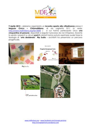 9 Aprile 2013 - abbiamo organizzato un incontro aperto alla cittadinanza presso il
Negozio Civico – ChiamaMilano, di via Laghetto 9/11 (si veda:
http://www.mdfmilano.org/?p=3000 )
a cui hanno partecipato circa una
cinquantina di persone, disponibili a seguire il processo da noi intrapreso. Durante
la serata i presenti su alcuni post-it colorati hanno potuto esprimere quale fosse la
tipologia di “orto desiderato”. Rtp Sudio – architetti ha presentato un percorso
progettuale.

www.mdfmilano.org – www.facebook.com/sinergie.perlorto
http://sinergieperlorto.wordpress.com

 