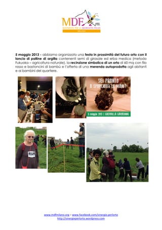 5 maggio 2013 - abbiamo organizzato una festa in prossimità del futuro orto con il
lancio di palline di argilla contenenti semi di girasole ed erba medica (metodo
Fukuoka – agricoltura naturale), la recinzione simbolica di un orto di 60 mq con filo
rosso e bastoncini di bambù e l’offerta di una merenda autoprodotta agli abitanti
e ai bambini del quartiere.

www.mdfmilano.org – www.facebook.com/sinergie.perlorto
http://sinergieperlorto.wordpress.com

 