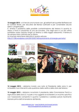 12 maggio 2013 - si è tenuta una riunione con gli abitanti dei quartieri Boffalora ed
Ex Cartiere Binda, per discutere del Bando ColtivaMi e per condividere alcune
idee e progettualità.
E’ emerso il problema della possibile contaminazione del terreno in quanto lo
stesso si trova in prossimità di una ex-conceria, che negli anni in cui era attiva
potrebbe avere sversato fanghi sul terreno o nella roggia adiacente. Il terreno è
da sempre stato coltivato per lo sfalcio.
La vicenda viene bene descritta in questo articolo:
http://11l58.wordpress.com/2013/05/14/linquinamento-di-sinergie-per-lorto/

14 maggio 2013 - abbiamo inviato una nota al Presidente della zona 5, per
richiedere il suo intervento sulla questione della verifica dello stato del terreno.
15 maggio 2013 - abbiamo incontrato il presidente della Commissione Parchi e
Agricoltura della Zona 5, il quale ci ha suggerito di richiedere un incontro specifico
con l’assessorato compente in quanto il problema si sarebbe potuto facilmente
risolvere prima dell’emanazione del Bando.
www.mdfmilano.org – www.facebook.com/sinergie.perlorto
http://sinergieperlorto.wordpress.com

 