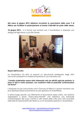 Nel mese di giugno 2013 abbiamo incontrato le associazioni della zona 9 di
Milano per facilitare la partecipazione al bando ColtivaMi da parte delle stesse.
18 giugno 2013 – si è tenuta una riunione con il vice-Sindaco e assessore con
delega all’Agricoltura, Lucia De Cesaris.

Report dell’incontro
La Vicesindaco ha letto ai presenti un documento predisposto dagli uffici
comunali competenti in materia di bonifiche in cui si dichiara che:
“l’ambito risulterebbe essere stato interessato solo da attività agricole pertanto, in
base ai dati in nostro possesso, non sussistono indizi di potenziali contaminazioni
nei terreni”
L’Assessore ha poi comunicato che il Comune di Milano in questo momento non
può destinare risorse economiche al caso specifico di via Boffalora.
In primo luogo perché, con riferimento al documento sopra citato, non esistono
segnalazioni o prove “storico-documentali” che attestano una eventuale
contaminazione del suolo; mentre in altri ambiti della città sono stati riscontrati
reali livelli di inquinamento dei terreni su cui è necessario operare in via prioritaria.

www.mdfmilano.org – www.facebook.com/sinergie.perlorto
http://sinergieperlorto.wordpress.com

 