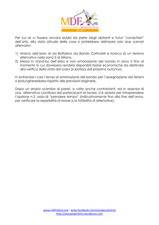 Per cui se ci fossero ancora dubbi da parte degli abitanti e futuri “conduttori”
dell’orto, allo stato attuale delle cose si potrebbero delineare solo due scenari
alternativi:
1) stralcio dell’area di via Boffalora da Bando ColtivaMI e ricerca di un terreno
alternativo nella zona 5 di Milano.
2) Messa in stand-by dell’area e non emanazione del bando in zona 5 fino al
momento in cui dovessero rendersi disponibili risorse economiche da destinare
alla verifica dello stato del suolo (si ipotizza dal prossimo autunno).
In entrambe i casi i tempi di emanazione del bando per l’assegnazione dei terreni
si prolungherebbero rispetto alle previsioni originarie.
Dopo un ampio scambio di pareri, a volte anche contrastanti, ed in assenza di
una alternativa condivisa dai partecipanti al tavolo, si è optato per intraprendere
l’opzione n.2, ossia di “prendere tempo” (indicativamente fino alla fine dell’anno,
per verificare la reperibilità di risorse o la fattibilità di alternative).

www.mdfmilano.org – www.facebook.com/sinergie.perlorto
http://sinergieperlorto.wordpress.com

 