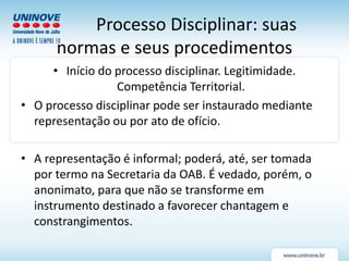 Processo Disciplinar: suas
normas e seus procedimentos
• Início do processo disciplinar. Legitimidade.
Competência Territorial.
• O processo disciplinar pode ser instaurado mediante
representação ou por ato de ofício.
• A representação é informal; poderá, até, ser tomada
por termo na Secretaria da OAB. É vedado, porém, o
anonimato, para que não se transforme em
instrumento destinado a favorecer chantagem e
constrangimentos.
 