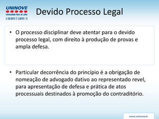 Devido Processo Legal
• O processo disciplinar deve atentar para o devido
processo legal, com direito à produção de provas e
ampla defesa.
• Particular decorrência do princípio é a obrigação de
nomeação de advogado dativo ao representado revel,
para apresentação de defesa e prática de atos
processuais destinados à promoção do contraditório.
 