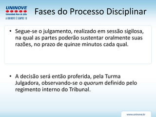 Fases do Processo Disciplinar
• Segue-se o julgamento, realizado em sessão sigilosa,
na qual as partes poderão sustentar oralmente suas
razões, no prazo de quinze minutos cada qual.
• A decisão será então proferida, pela Turma
Julgadora, observando-se o quorum definido pelo
regimento interno do Tribunal.
 