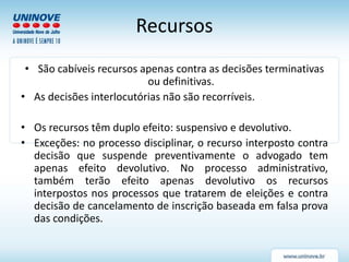 Recursos
• São cabíveis recursos apenas contra as decisões terminativas
ou definitivas.
• As decisões interlocutórias não são recorríveis.
• Os recursos têm duplo efeito: suspensivo e devolutivo.
• Exceções: no processo disciplinar, o recurso interposto contra
decisão que suspende preventivamente o advogado tem
apenas efeito devolutivo. No processo administrativo,
também terão efeito apenas devolutivo os recursos
interpostos nos processos que tratarem de eleições e contra
decisão de cancelamento de inscrição baseada em falsa prova
das condições.
 