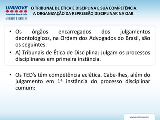 O TRIBUNAL DE ÉTICA E DISCIPLINA E SUA COMPETÊNCIA.
A ORGANIZAÇÃO DA REPRESSÃO DISCIPLINAR NA OAB
• Os órgãos encarregados dos julgamentos
deontológicos, na Ordem dos Advogados do Brasil, são
os seguintes:
• A) Tribunais de Ética de Disciplina: Julgam os processos
disciplinares em primeira instância.
• Os TED’s têm competência eclética. Cabe-lhes, além do
julgamento em 1ª instância do processo disciplinar
comum:
 