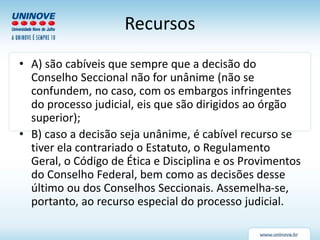 Recursos
• A) são cabíveis que sempre que a decisão do
Conselho Seccional não for unânime (não se
confundem, no caso, com os embargos infringentes
do processo judicial, eis que são dirigidos ao órgão
superior);
• B) caso a decisão seja unânime, é cabível recurso se
tiver ela contrariado o Estatuto, o Regulamento
Geral, o Código de Ética e Disciplina e os Provimentos
do Conselho Federal, bem como as decisões desse
último ou dos Conselhos Seccionais. Assemelha-se,
portanto, ao recurso especial do processo judicial.
 