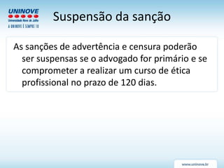 Suspensão da sanção
As sanções de advertência e censura poderão
ser suspensas se o advogado for primário e se
comprometer a realizar um curso de ética
profissional no prazo de 120 dias.
 