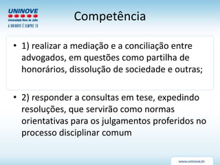 Competência
• 1) realizar a mediação e a conciliação entre
advogados, em questões como partilha de
honorários, dissolução de sociedade e outras;
• 2) responder a consultas em tese, expedindo
resoluções, que servirão como normas
orientativas para os julgamentos proferidos no
processo disciplinar comum
 