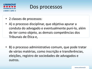Dos processos
• 2 classes de processos:
• A) o processo disciplinar, que objetiva apurar a
conduta do advogado e eventualmente puní-lo, além
de ter como objeto, as demais competências dos
Tribunais de Ética e,
• B) o processo administrativo comum, que pode tratar
de várias matérias, como inscrição e transferências,
eleições, registro de sociedades de advogados e
outros.
 