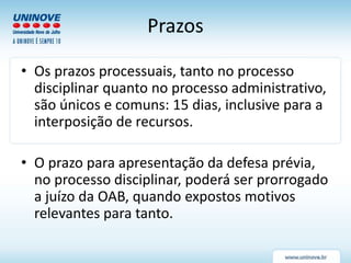 Prazos
• Os prazos processuais, tanto no processo
disciplinar quanto no processo administrativo,
são únicos e comuns: 15 dias, inclusive para a
interposição de recursos.
• O prazo para apresentação da defesa prévia,
no processo disciplinar, poderá ser prorrogado
a juízo da OAB, quando expostos motivos
relevantes para tanto.
 