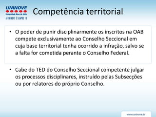 Competência territorial
• O poder de punir disciplinarmente os inscritos na OAB
compete exclusivamente ao Conselho Seccional em
cuja base territorial tenha ocorrido a infração, salvo se
a falta for cometida perante o Conselho Federal.
• Cabe do TED do Conselho Seccional competente julgar
os processos disciplinares, instruído pelas Subsecções
ou por relatores do próprio Conselho.
 