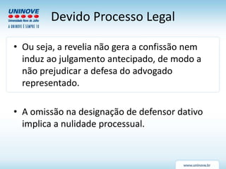 Devido Processo Legal
• Ou seja, a revelia não gera a confissão nem
induz ao julgamento antecipado, de modo a
não prejudicar a defesa do advogado
representado.
• A omissão na designação de defensor dativo
implica a nulidade processual.
 