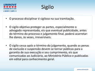 Sigilo
• O processo disciplinar é sigiloso na sua tramitação.
• O sigilo objetiva proteger as partes, especialmente o
advogado representado, eis que eventual publicidade, antes
do término do processo e julgamento final, poderá acarretar-
lhe danos, às vezes, irreversíveis.
• O sigilo cessa após o término do julgamento, quando as penas
de exclusão e suspensão devem se tornar públicas para a
garantia de sua execução e seu cumprimento, eis que
comunicadas ao Judiciário, ao Ministério Público e publicadas
em edital para conhecimento geral.
 