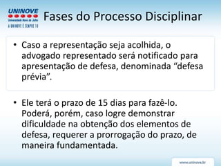 Fases do Processo Disciplinar
• Caso a representação seja acolhida, o
advogado representado será notificado para
apresentação de defesa, denominada “defesa
prévia”.
• Ele terá o prazo de 15 dias para fazê-lo.
Poderá, porém, caso logre demonstrar
dificuldade na obtenção dos elementos de
defesa, requerer a prorrogação do prazo, de
maneira fundamentada.
 