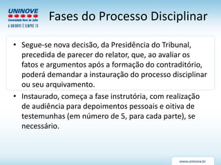 Fases do Processo Disciplinar
• Segue-se nova decisão, da Presidência do Tribunal,
precedida de parecer do relator, que, ao avaliar os
fatos e argumentos após a formação do contraditório,
poderá demandar a instauração do processo disciplinar
ou seu arquivamento.
• Instaurado, começa a fase instrutória, com realização
de audiência para depoimentos pessoais e oitiva de
testemunhas (em número de 5, para cada parte), se
necessário.
 