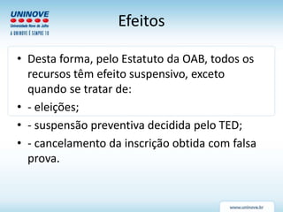 Efeitos
• Desta forma, pelo Estatuto da OAB, todos os
recursos têm efeito suspensivo, exceto
quando se tratar de:
• - eleições;
• - suspensão preventiva decidida pelo TED;
• - cancelamento da inscrição obtida com falsa
prova.
 