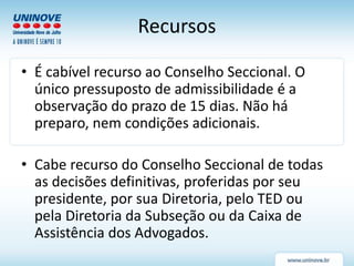 Recursos
• É cabível recurso ao Conselho Seccional. O
único pressuposto de admissibilidade é a
observação do prazo de 15 dias. Não há
preparo, nem condições adicionais.
• Cabe recurso do Conselho Seccional de todas
as decisões definitivas, proferidas por seu
presidente, por sua Diretoria, pelo TED ou
pela Diretoria da Subseção ou da Caixa de
Assistência dos Advogados.
 